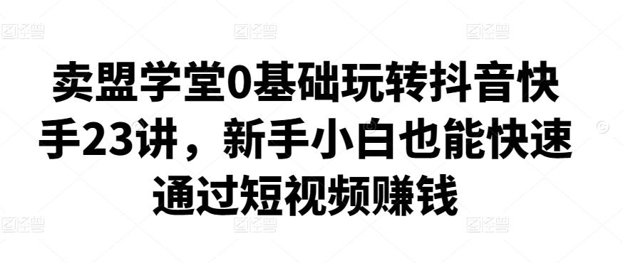 1386、卖盟学堂0基础玩转抖音快手23讲，新手小白也能快速通过短视频赚钱-知识学院