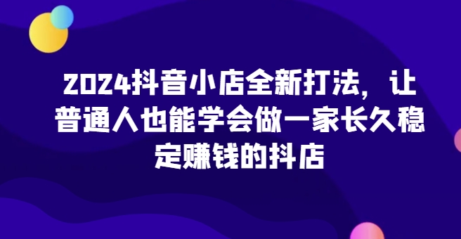 3207、2024抖音小店全新打法，让普通人也能学会做一家长久稳定赚钱的抖店-知识学院